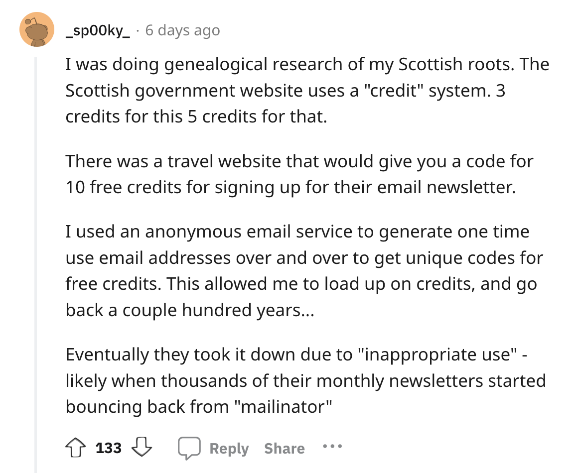document - _sp00ky 6 days ago I was doing genealogical research of my Scottish roots. The Scottish government website uses a "credit" system. 3 credits for this 5 credits for that. There was a travel website that would give you a code for 10 free credits 